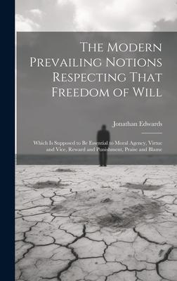 The Modern Prevailing Notions Respecting That Freedom of Will: Which Is Supposed to Be Essential to Moral Agency, Virtue and Vice, Reward and Punishme