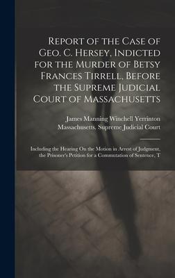 Report of the Case of Geo. C. Hersey, Indicted for the Murder of Betsy Frances Tirrell, Before the Supreme Judicial Court of Massachusetts: Including