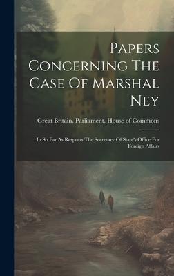 Papers Concerning The Case Of Marshal Ney: In So Far As Respects The Secretary Of State’s Office For Foreign Affairs