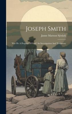 Joseph Smith: Was He A Prophet Of God? An Investigation And Testimony
