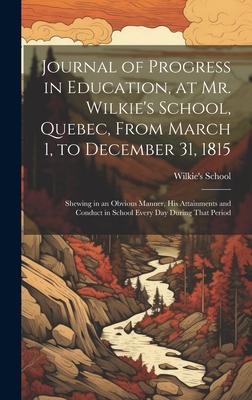 Journal of Progress in Education, at Mr. Wilkie’s School, Quebec, From March 1, to December 31, 1815 [microform]: Shewing in an Obvious Manner, His At