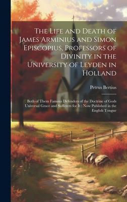 The Life and Death of James Arminius and Simon Episcopius, Professors of Divinity in the University of Leyden in Holland: Both of Them Famous Defender
