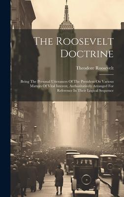 The Roosevelt Doctrine: Being The Personal Utterances Of The President On Various Matters Of Vital Interest, Authoritatively Arranged For Refe