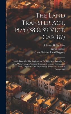 The Land Transfer Act, 1875 (38 & 39 Vict. Cap. 87): Handy-book On The Registration Of Title And Transfer Of Land, With The Act, General Rules And Ord