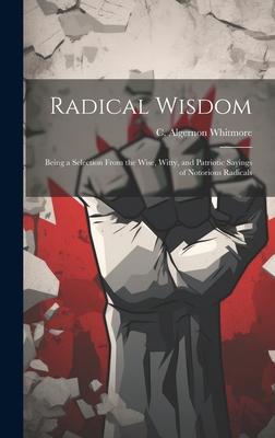 Radical Wisdom: Being a Selection From the Wise, Witty, and Patriotic Sayings of Notorious Radicals
