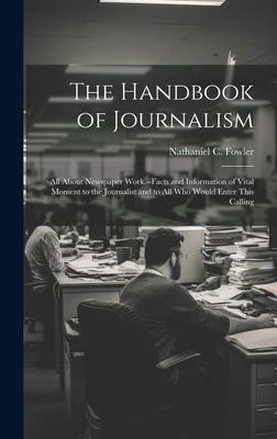 The Handbook of Journalism; All About Newspaper Work.--Facts and Information of Vital Moment to the Journalist and to All Who Would Enter This Calling