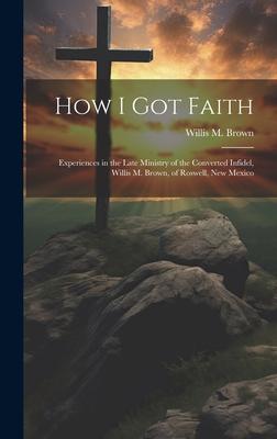 How I Got Faith: Experiences in the Late Ministry of the Converted Infidel, Willis M. Brown, of Roswell, New Mexico
