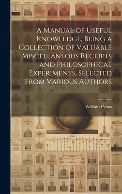 A Manual of Useful Knowledge, Being a Collection of Valuable Miscellaneous Receipts and Philosophical Experiments, Selected From Various Authors