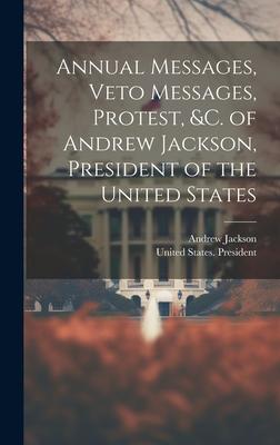 Annual Messages, Veto Messages, Protest, &c. of Andrew Jackson, President of the United States