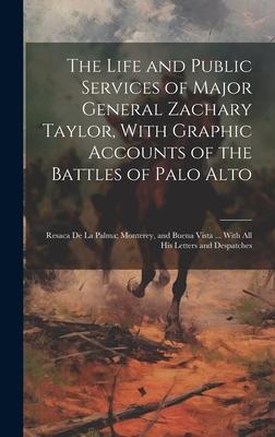 The Life and Public Services of Major General Zachary Taylor, With Graphic Accounts of the Battles of Palo Alto; Resaca De La Palma; Monterey, and Bue