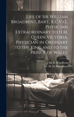 Life of Sir William Broadbent, Bart., K.C.V.O., Physician Extraordinary to H.M. Queen Victoria, Physician in Ordinary to the King and to the Prince of