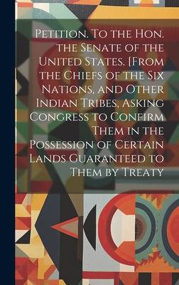 Petition. To the Hon. the Senate of the United States. [From the Chiefs of the Six Nations, and Other Indian Tribes, Asking Congress to Confirm Them i