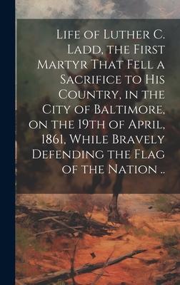 Life of Luther C. Ladd, the First Martyr That Fell a Sacrifice to His Country, in the City of Baltimore, on the 19th of April, 1861, While Bravely Def
