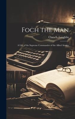 Foch the Man: A Life of the Supreme Commander of the Allied Armies