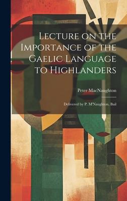 Lecture on the Importance of the Gaelic Language to Highlanders: Delivered by P. M’Naughton, Bail