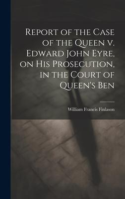 Report of the Case of the Queen v. Edward John Eyre, on his Prosecution, in the Court of Queen’s Ben