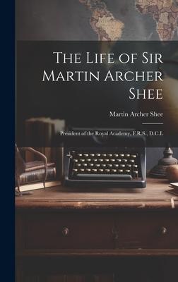 The Life of Sir Martin Archer Shee: President of the Royal Academy, F.R.S., D.C.L