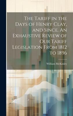 The Tariff in the Days of Henry Clay, and Since. An Exhaustive Review of our Tariff Legislation From 1812 to 1896