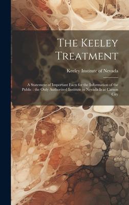 The Keeley Treatment: A Statement of Important Facts for the Information of the Public: the Only Authorized Institute in Nevada is at Carson