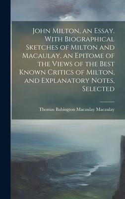 John Milton, an Essay. With Biographical Sketches of Milton and Macaulay, an Epitome of the Views of the Best Known Critics of Milton, and Explanatory