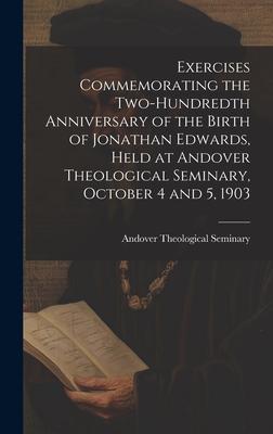 Exercises Commemorating the Two-hundredth Anniversary of the Birth of Jonathan Edwards, Held at Andover Theological Seminary, October 4 and 5, 1903