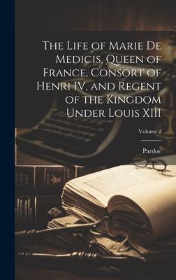 The Life of Marie de Medicis, Queen of France, Consort of Henri IV, and Regent of the Kingdom Under Louis XIII; Volume 2