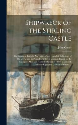 Shipwreck of the Stirling Castle: Containing a Faithful Narrative of the Dreadful Sufferings of the Crew and the Cruel Murder of Captain Fraser by the