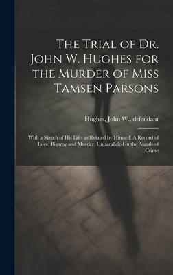 The Trial of Dr. John W. Hughes for the Murder of Miss Tamsen Parsons: With a Sketch of his Life, as Related by Himself. A Record of Love, Bigamy and