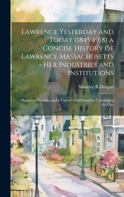 Lawrence Yesterday and Today (1845-1918) a Concise History of Lawrence Massachusetts - her Industries and Institutions; Municipal Statistics and a Var