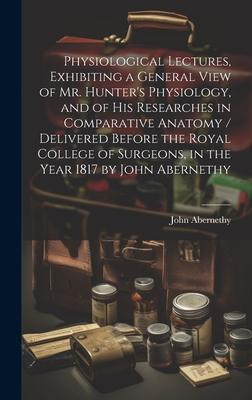 Physiological Lectures, Exhibiting a General View of Mr. Hunter’s Physiology, and of his Researches in Comparative Anatomy / Delivered Before the Roya