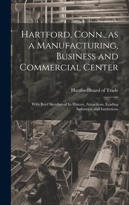 Hartford, Conn., as a Manufacturing, Business and Commercial Center; With Brief Sketches of its History, Attractions, Leading Industries, and Institut