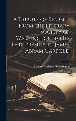 A Tribute of Respect From the Literary Society of Washington, to its Late President, James Abram Garfield