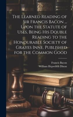 The Learned Reading of Sir Francis Bacon ... Upon the Statute of Uses, Being his Double Reading to the Honourable Society of Grayes Inne. Published fo