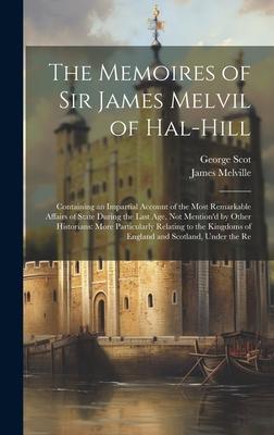 The Memoires of Sir James Melvil of Hal-Hill: Containing an Impartial Account of the Most Remarkable Affairs of State During the Last Age, Not Mention