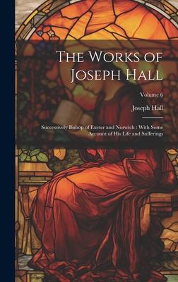 The Works of Joseph Hall: Successively Bishop of Exeter and Norwich: With Some Account of His Life and Sufferings; Volume 6