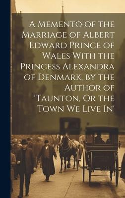 A Memento of the Marriage of Albert Edward Prince of Wales With the Princess Alexandra of Denmark, by the Author of ’taunton, Or the Town We Live In’