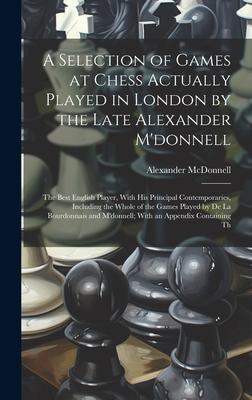 A Selection of Games at Chess Actually Played in London by the Late Alexander M’donnell: The Best English Player, With His Principal Contemporaries, I