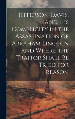 Jefferson Davis, and his Complicity in the Assassination of Abraham Lincoln ... and Where the Traitor Shall be Tried for Treason