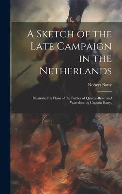 A Sketch of the Late Campaign in the Netherlands: Illustrated by Plans of the Battles of Quatre-Bras, and Waterloo. by Captain Batty,