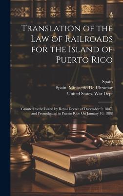 Translation of the Law of Railroads for the Island of Puerto Rico: Granted to the Island by Royal Decree of December 9, 1887, and Promulgated in Puert