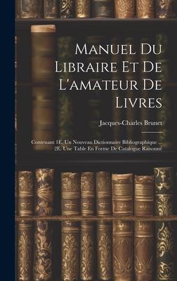 Manuel Du Libraire Et De L’amateur De Livres: Contenant 1E. Un Nouveau Dictionnaire Bibliographique ... 2E. Une Table En Forme De Catalogue Raisonné