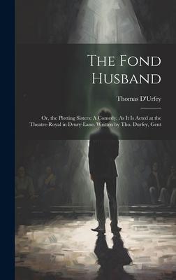The Fond Husband: Or, the Plotting Sisters: A Comedy. As It Is Acted at the Theatre-Royal in Drury-Lane. Written by Tho. Durfey, Gent