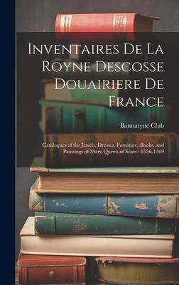 Inventaires De La Royne Descosse Douairiere De France: Catalogues of the Jewels, Dresses, Furniture, Books, and Paintings of Mary Queen of Scots: 1556