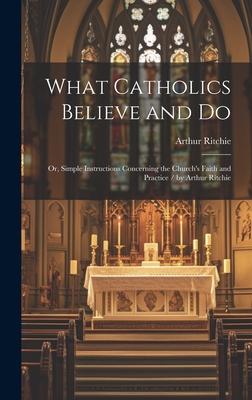 What Catholics Believe and Do: Or, Simple Instructions Concerning the Church’s Faith and Practice / by Arthur Ritchie