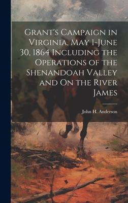 Grant’s Campaign in Virginia, May 1-June 30, 1864 Including the Operations of the Shenandoah Valley and On the River James