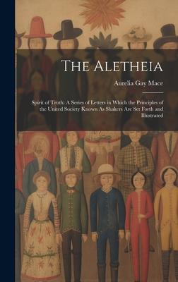 The Aletheia: Spirit of Truth: A Series of Letters in Which the Principles of the United Society Known As Shakers Are Set Forth and
