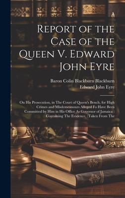 Report of the Case of the Queen V. Edward John Eyre: On His Prosecution, in The Court of Queen’s Bench, for High Crimes and Misdemeanours Alleged Fo H