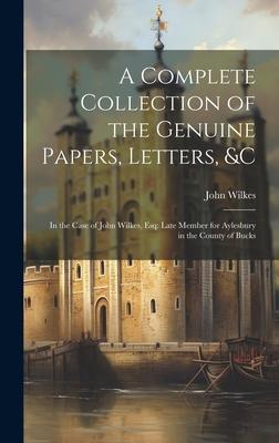 A Complete Collection of the Genuine Papers, Letters, &C: In the Case of John Wilkes, Esq: Late Member for Aylesbury in the County of Bucks