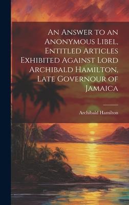 An Answer to an Anonymous Libel, Entitled Articles Exhibited Against Lord Archibald Hamilton, Late Governour of Jamaica