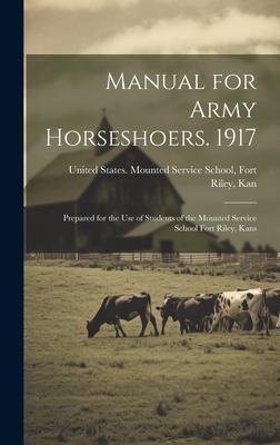 Manual for Army Horseshoers. 1917: Prepared for the Use of Students of the Mounted Service School Fort Riley, Kans